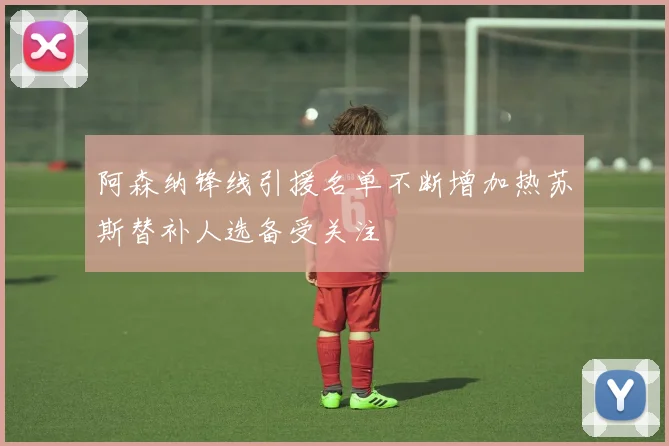 阿森纳锋线引援名单不断增加热苏斯替补人选备受关注