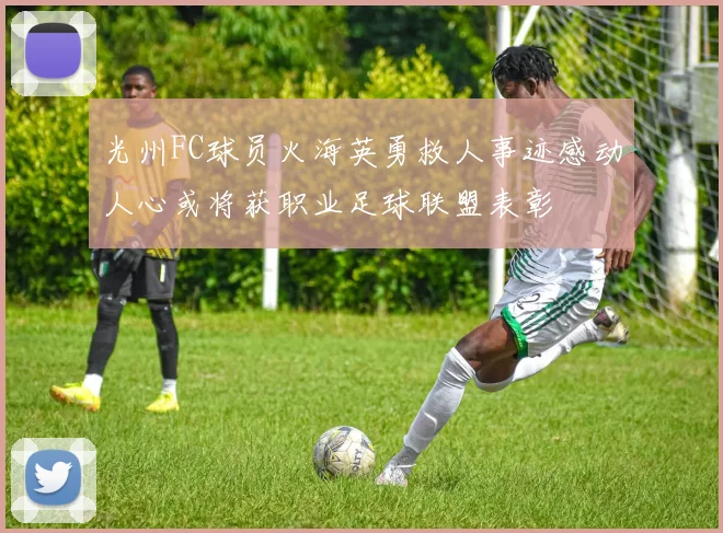 光州FC球员火海英勇救人事迹感动人心或将获职业足球联盟表彰